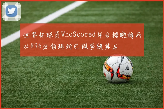 世界杯球员WhoScored评分揭晓梅西以896分领跑姆巴佩紧随其后