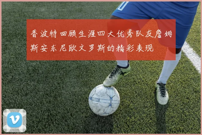 香波特回顾生涯四大优秀队友詹姆斯安东尼欧文罗斯的精彩表现