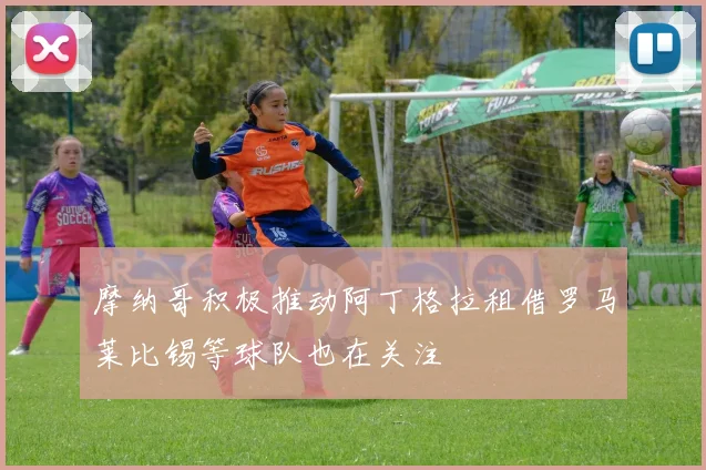 摩纳哥积极推动阿丁格拉租借罗马莱比锡等球队也在关注
