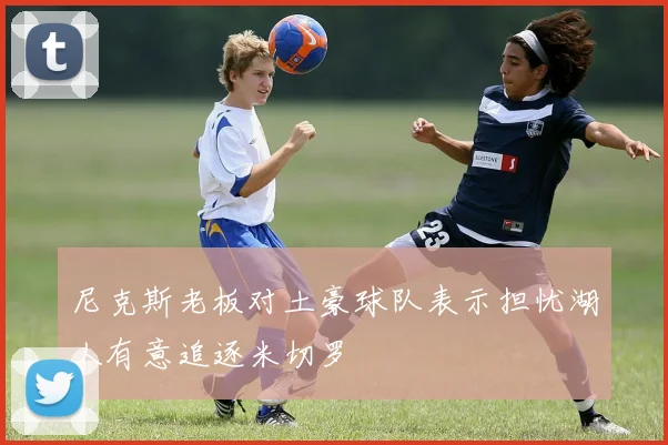 尼克斯老板对土豪球队表示担忧湖人有意追逐米切罗