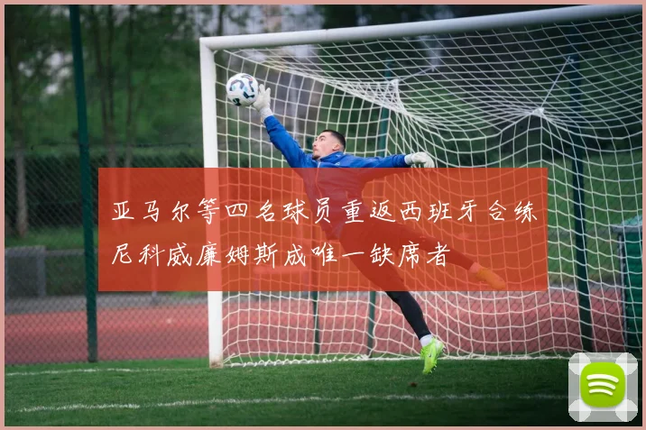 亚马尔等四名球员重返西班牙合练尼科威廉姆斯成唯一缺席者