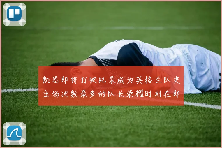 凯恩即将打破纪录成为英格兰队史出场次数最多的队长荣耀时刻在即
