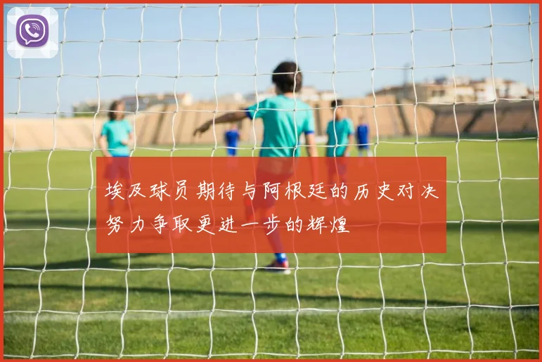 埃及球员期待与阿根廷的历史对决努力争取更进一步的辉煌