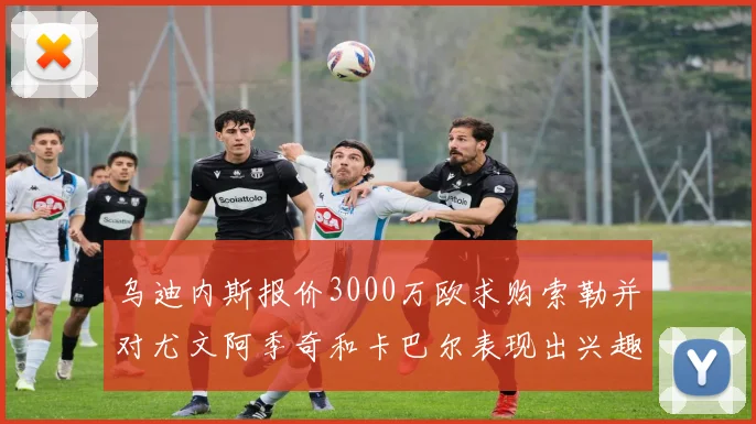 乌迪内斯报价3000万欧求购索勒并对尤文阿季奇和卡巴尔表现出兴趣