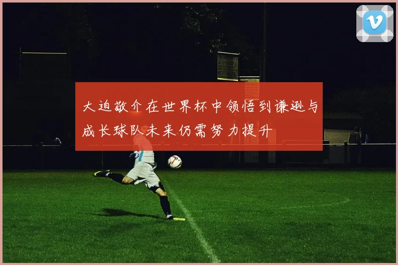 大迫敬介在世界杯中领悟到谦逊与成长球队未来仍需努力提升