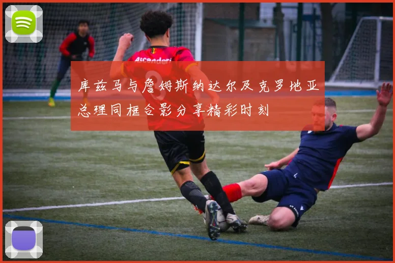 库兹马与詹姆斯纳达尔及克罗地亚总理同框合影分享精彩时刻