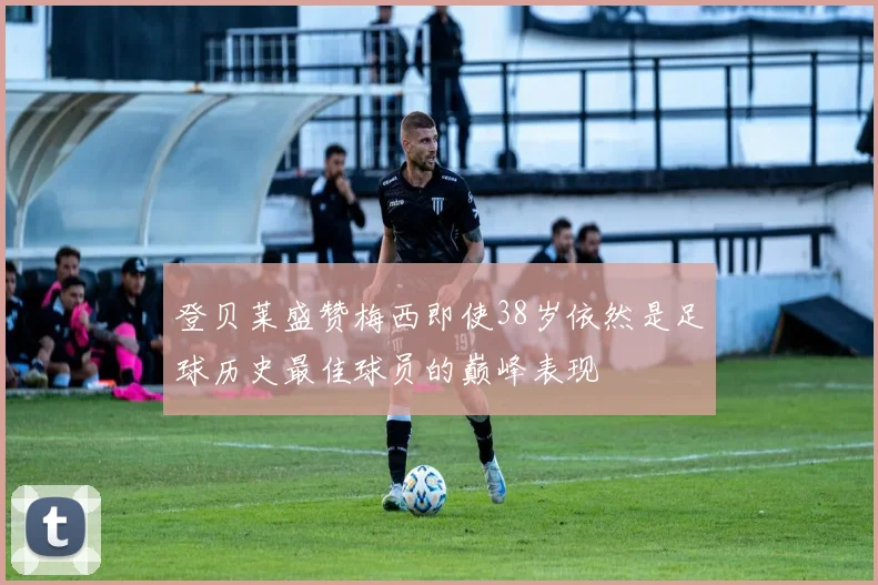 登贝莱盛赞梅西即使38岁依然是足球历史最佳球员的巅峰表现