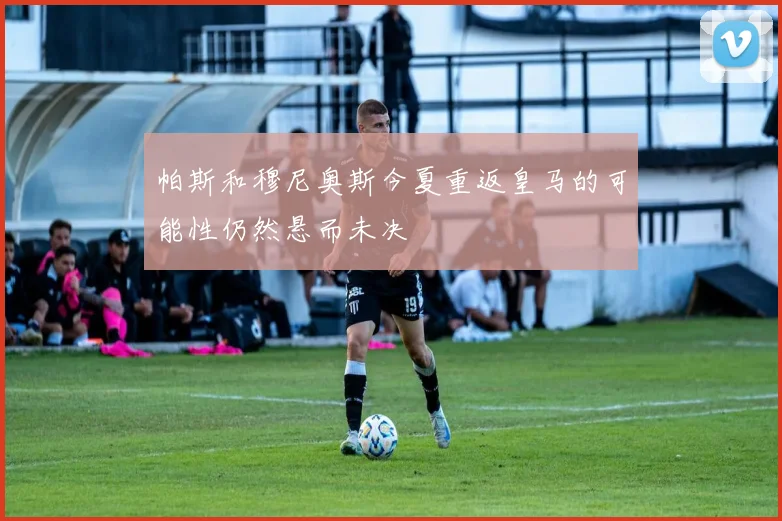 帕斯和穆尼奥斯今夏重返皇马的可能性仍然悬而未决