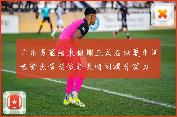 广东男篮结束假期正式启动夏季训练徐杰黄明依赴美特训提升实力