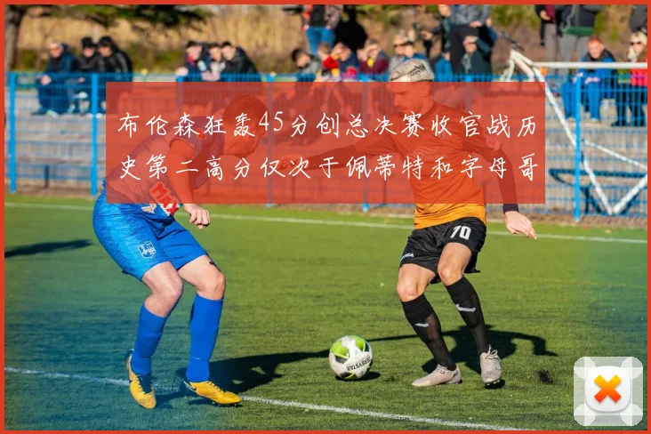 布伦森狂轰45分创总决赛收官战历史第二高分仅次于佩蒂特和字母哥