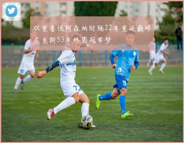 双重喜悦阿森纳时隔22年重返巅峰尼克斯53年终圆冠军梦