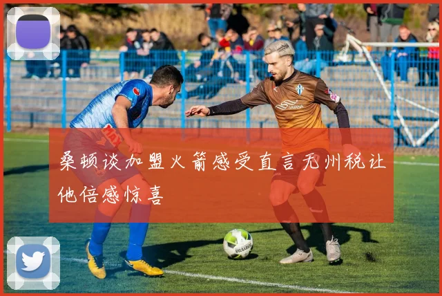 桑顿谈加盟火箭感受直言无州税让他倍感惊喜