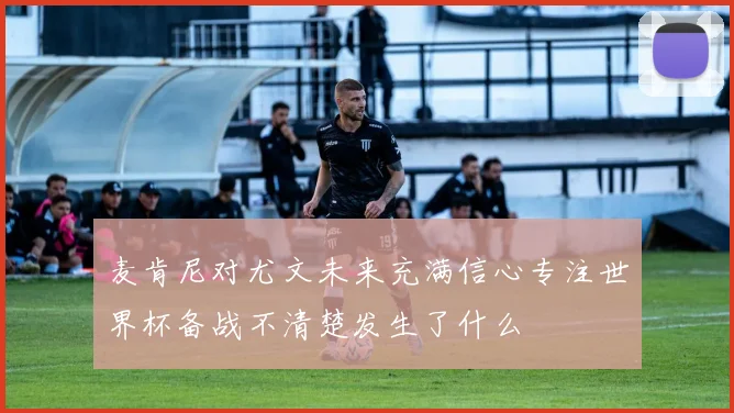 麦肯尼对尤文未来充满信心专注世界杯备战不清楚发生了什么
