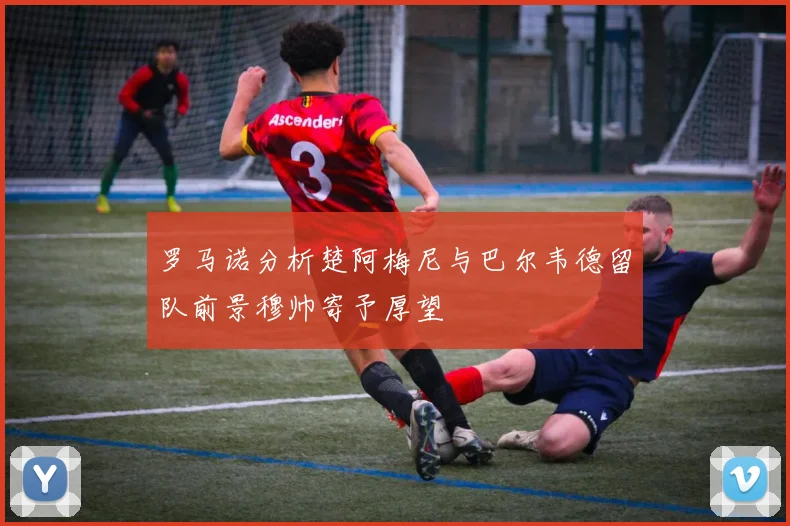 罗马诺分析楚阿梅尼与巴尔韦德留队前景穆帅寄予厚望