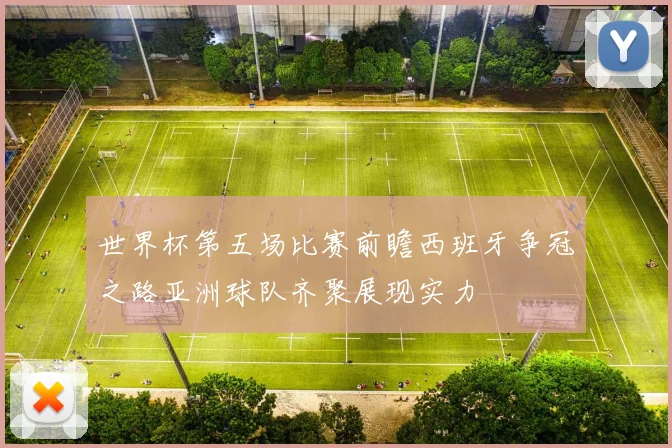 世界杯第五场比赛前瞻西班牙争冠之路亚洲球队齐聚展现实力