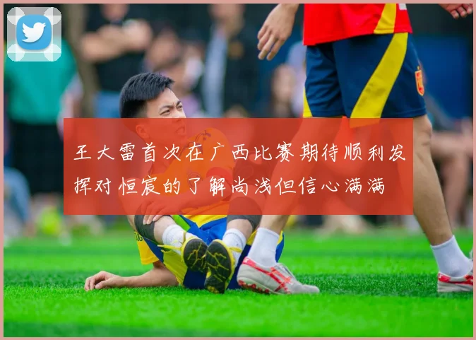 王大雷首次在广西比赛期待顺利发挥对恒宸的了解尚浅但信心满满