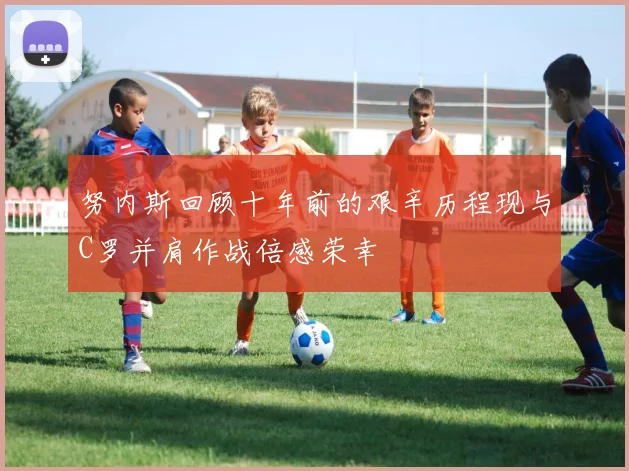 努内斯回顾十年前的艰辛历程现与C罗并肩作战倍感荣幸