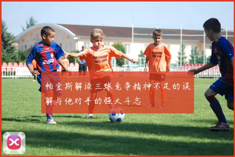 帕金斯解读三球竞争精神不足的误解与他对手的强大斗志